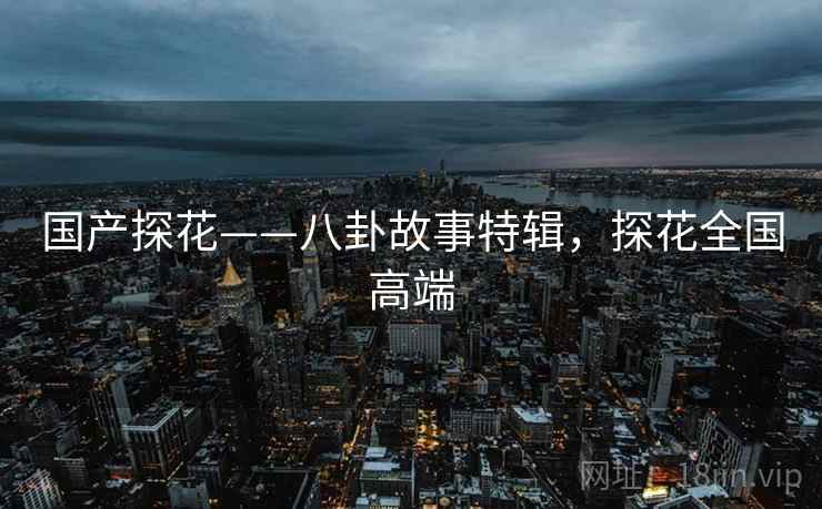 国产探花——八卦故事特辑，探花全国高端