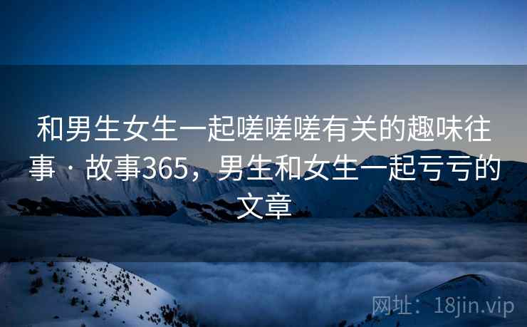 和男生女生一起嗟嗟嗟有关的趣味往事 · 故事365，男生和女生一起亏亏的文章