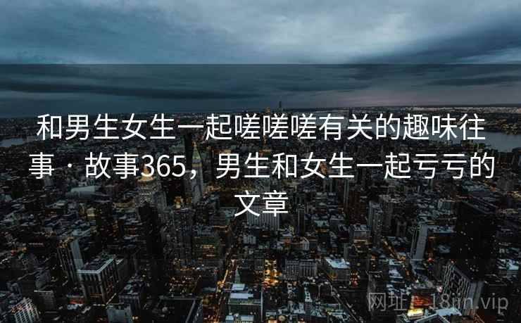 和男生女生一起嗟嗟嗟有关的趣味往事 · 故事365，男生和女生一起亏亏的文章