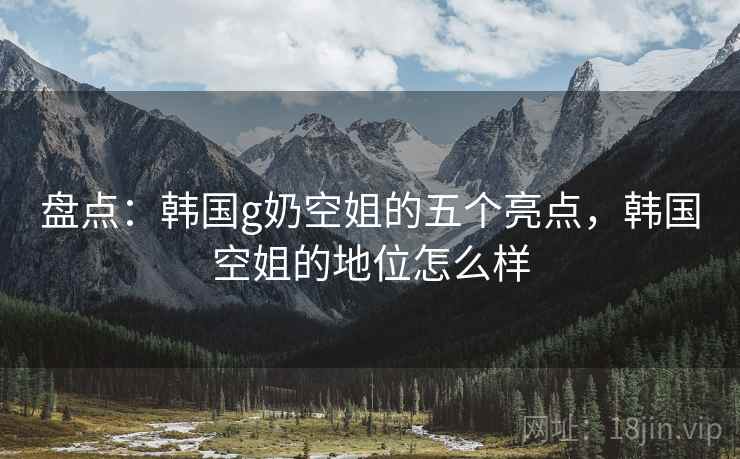盘点：韩国g奶空姐的五个亮点，韩国空姐的地位怎么样