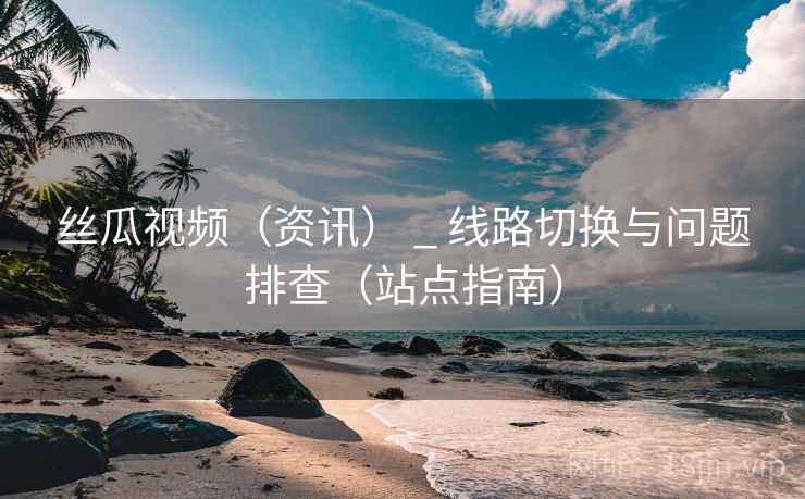 丝瓜视频（资讯） _ 线路切换与问题排查（站点指南）
