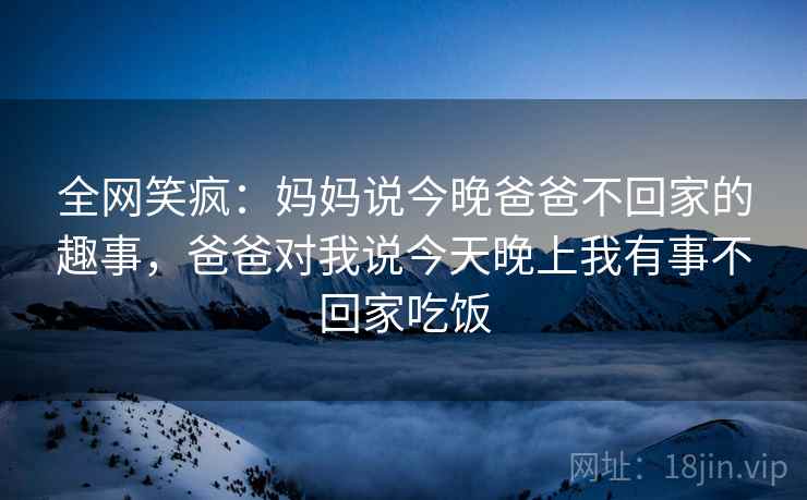 全网笑疯：妈妈说今晚爸爸不回家的趣事，爸爸对我说今天晚上我有事不回家吃饭
