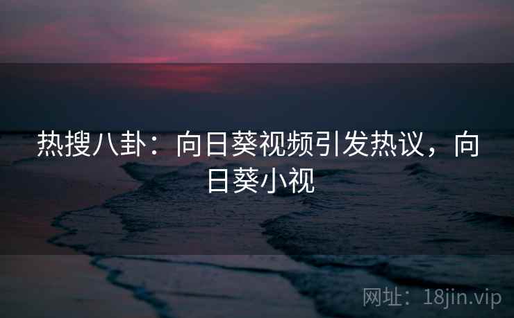 热搜八卦：向日葵视频引发热议，向日葵小视
