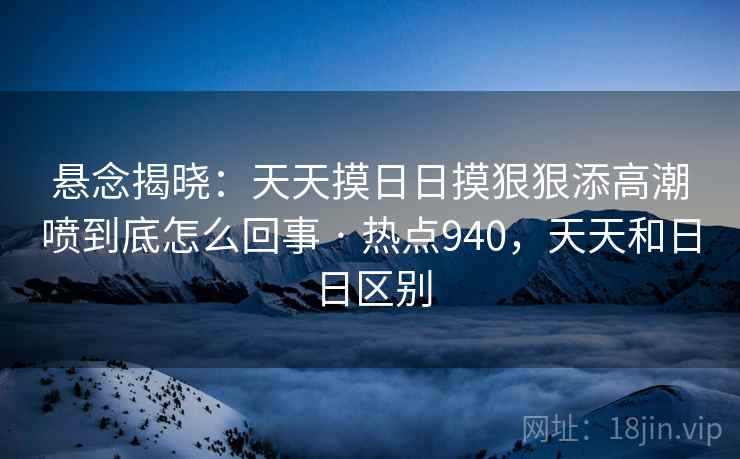 悬念揭晓：天天摸日日摸狠狠添高潮喷到底怎么回事 · 热点940，天天和日日区别