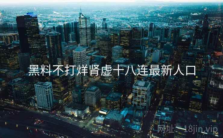 黑料不打烊肾虚十八连最新人口