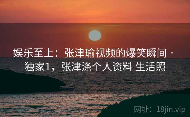 娱乐至上：张津瑜视频的爆笑瞬间 · 独家1，张津涤个人资料 生活照