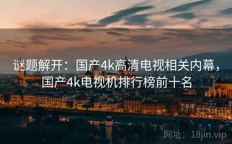 谜题解开：国产4k高清电视相关内幕，国产4k电视机排行榜前十名