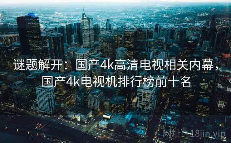 谜题解开：国产4k高清电视相关内幕，国产4k电视机排行榜前十名
