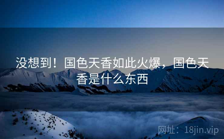 没想到！国色天香如此火爆，国色天香是什么东西