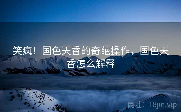 笑疯！国色天香的奇葩操作，国色天香怎么解释