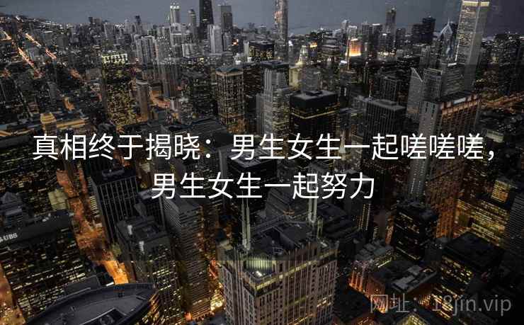 真相终于揭晓：男生女生一起嗟嗟嗟，男生女生一起努力