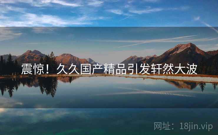 震惊！久久国产精品引发轩然大波