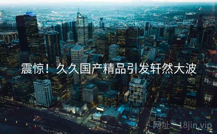 震惊！久久国产精品引发轩然大波