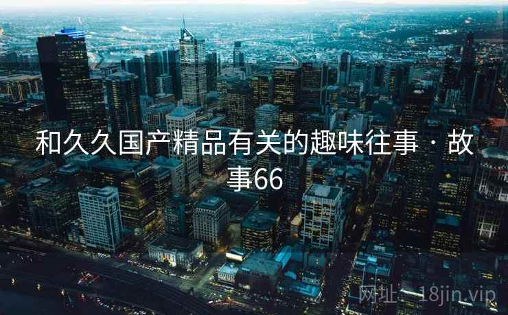 和久久国产精品有关的趣味往事 · 故事66