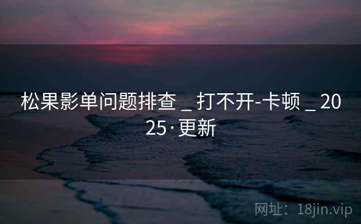 松果影单问题排查 _ 打不开-卡顿 _ 2025·更新