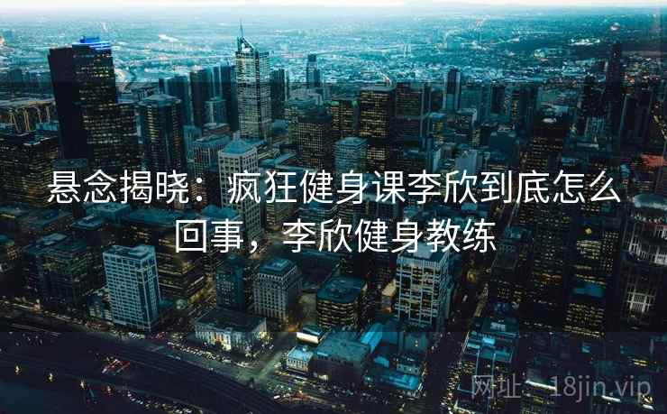 悬念揭晓:疯狂健身课李欣到底怎么回事,李欣健身教练