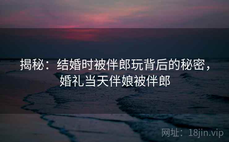 揭秘：结婚时被伴郎玩背后的秘密，婚礼当天伴娘被伴郎