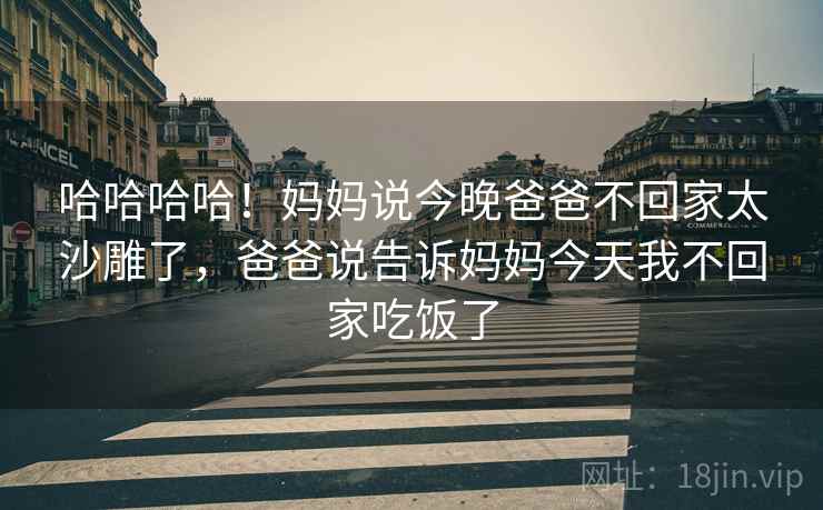哈哈哈哈！妈妈说今晚爸爸不回家太沙雕了，爸爸说告诉妈妈今天我不回家吃饭了