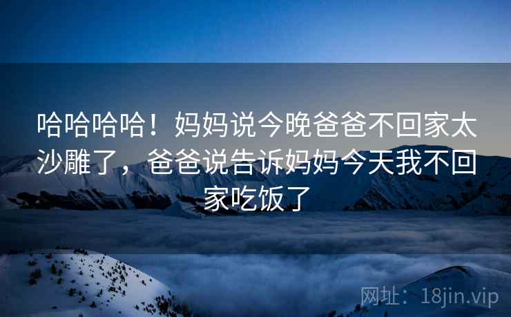 哈哈哈哈！妈妈说今晚爸爸不回家太沙雕了，爸爸说告诉妈妈今天我不回家吃饭了