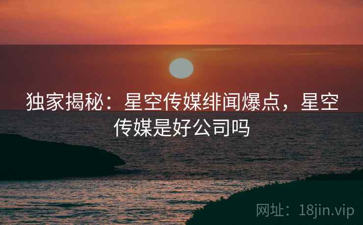 独家揭秘：星空传媒绯闻爆点，星空传媒是好公司吗