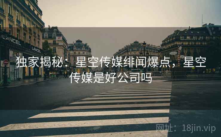 独家揭秘：星空传媒绯闻爆点，星空传媒是好公司吗