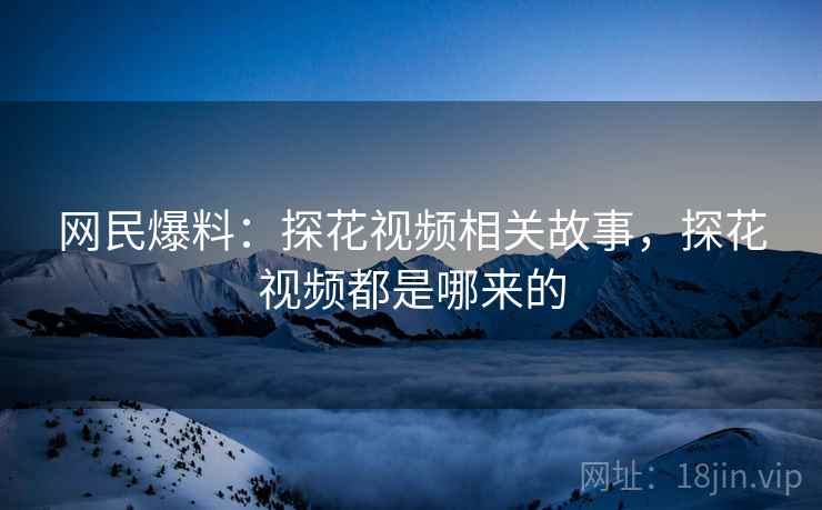 网民爆料：探花视频相关故事，探花视频都是哪来的