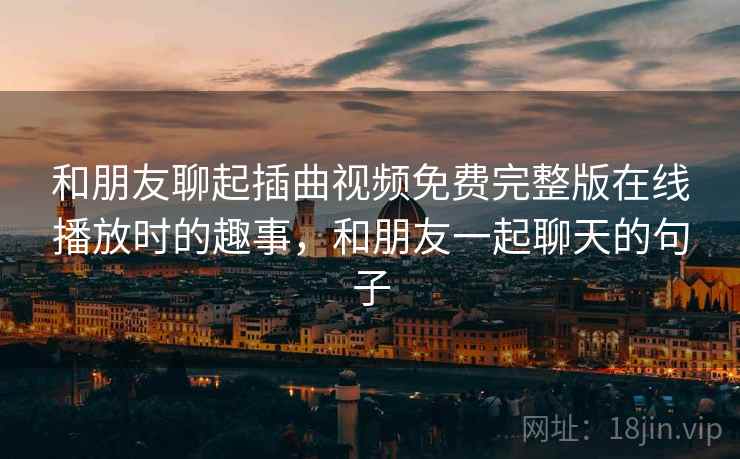 和朋友聊起插曲视频免费完整版在线播放时的趣事，和朋友一起聊天的句子