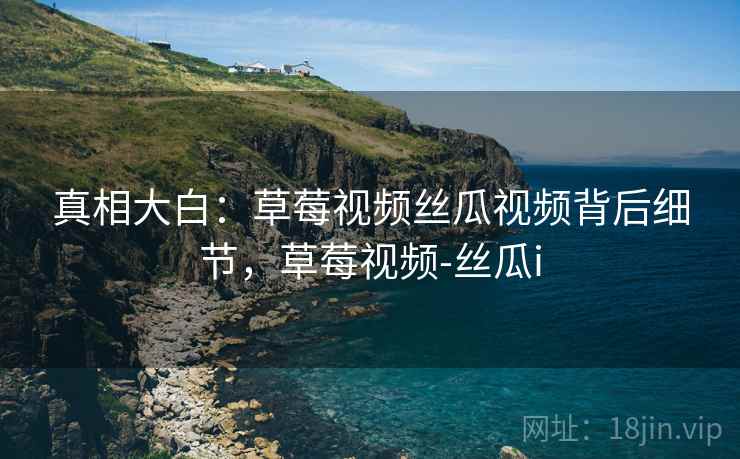 真相大白：草莓视频丝瓜视频背后细节，草莓视频-丝瓜i