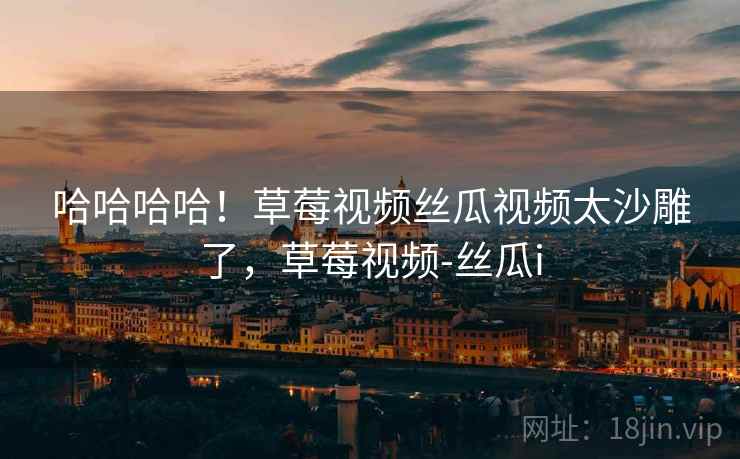 哈哈哈哈！草莓视频丝瓜视频太沙雕了，草莓视频-丝瓜i
