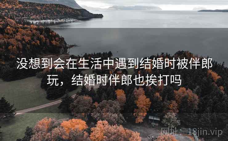 没想到会在生活中遇到结婚时被伴郎玩，结婚时伴郎也挨打吗