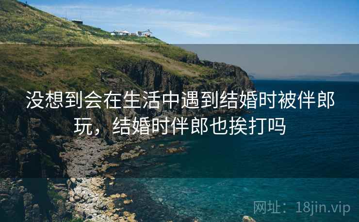 没想到会在生活中遇到结婚时被伴郎玩，结婚时伴郎也挨打吗