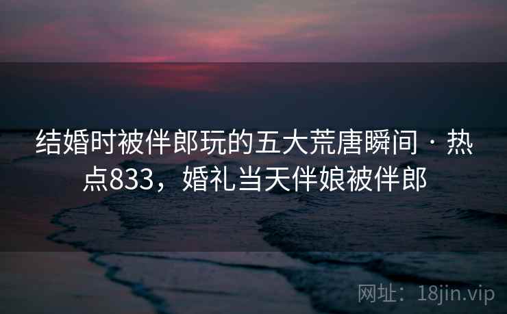 结婚时被伴郎玩的五大荒唐瞬间 · 热点833，婚礼当天伴娘被伴郎