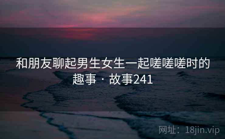 和朋友聊起男生女生一起嗟嗟嗟时的趣事 · 故事241