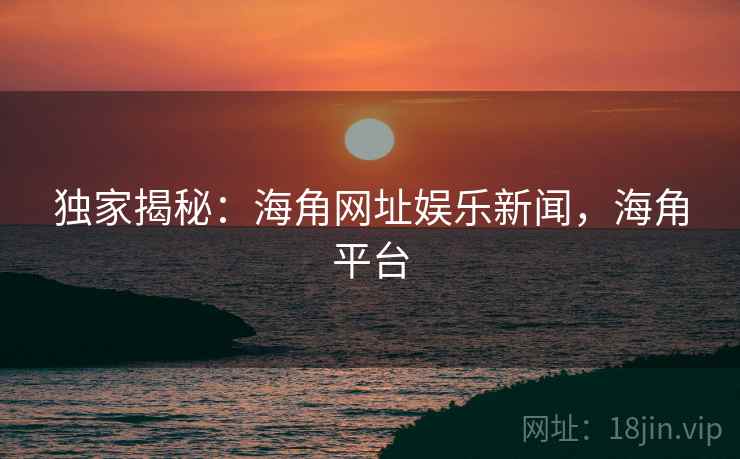 独家揭秘:海角网址娱乐新闻,海角平台 独家揭秘:海角网址娱乐新闻,海角平台
