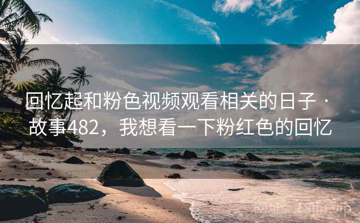 回忆起和粉色视频观看相关的日子 · 故事482，我想看一下粉红色的回忆