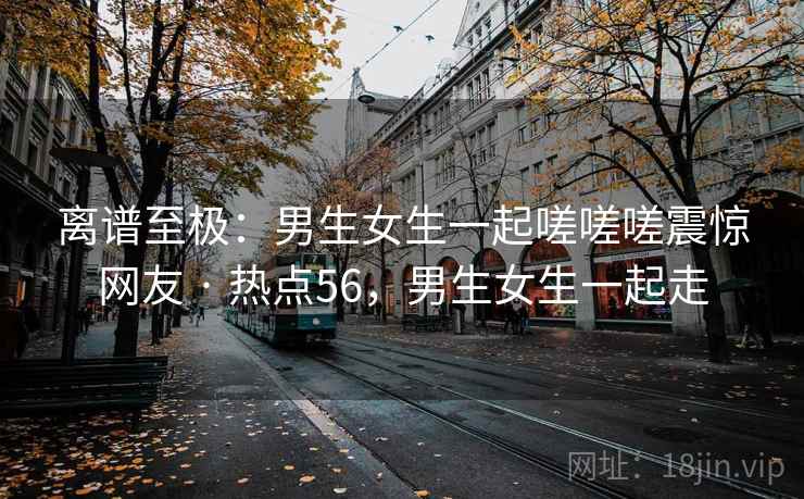 离谱至极：男生女生一起嗟嗟嗟震惊网友 · 热点56，男生女生一起走